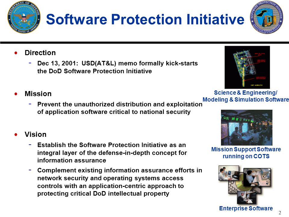 2 Software Protection Initiative Direction - Dec 13, 2001: USD(AT&L) memo formally kick-starts the DoD Software Protection Initiative Mission - Prevent the unauthorized distribution and exploitation of application software critical to national security Vision - Establish the Software Protection Initiative as an integral layer of the defense-in-depth concept for information assurance - Complement existing information assurance efforts in network security and operating systems access controls with an application-centric approach to protecting critical DoD intellectual property Science & Engineering/ Modeling & Simulation Software Mission Support Software running on COTS Enterprise Software