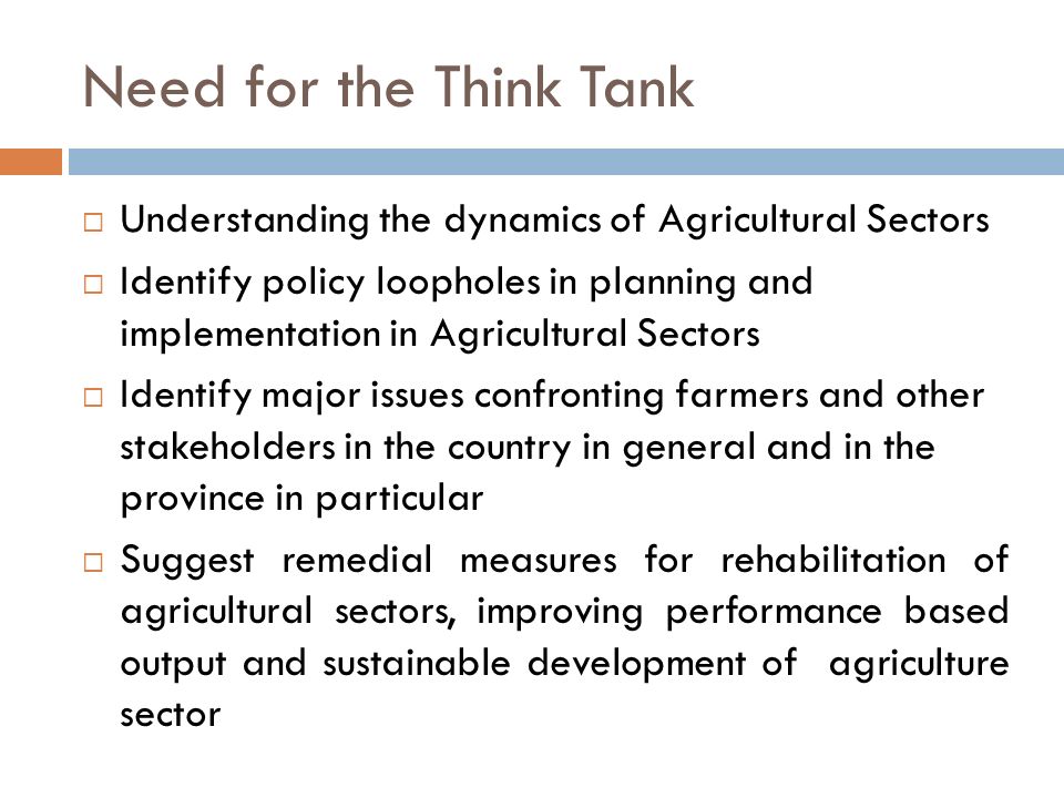 Need for the Think Tank  Understanding the dynamics of Agricultural Sectors  Identify policy loopholes in planning and implementation in Agricultural Sectors  Identify major issues confronting farmers and other stakeholders in the country in general and in the province in particular  Suggest remedial measures for rehabilitation of agricultural sectors, improving performance based output and sustainable development of agriculture sector