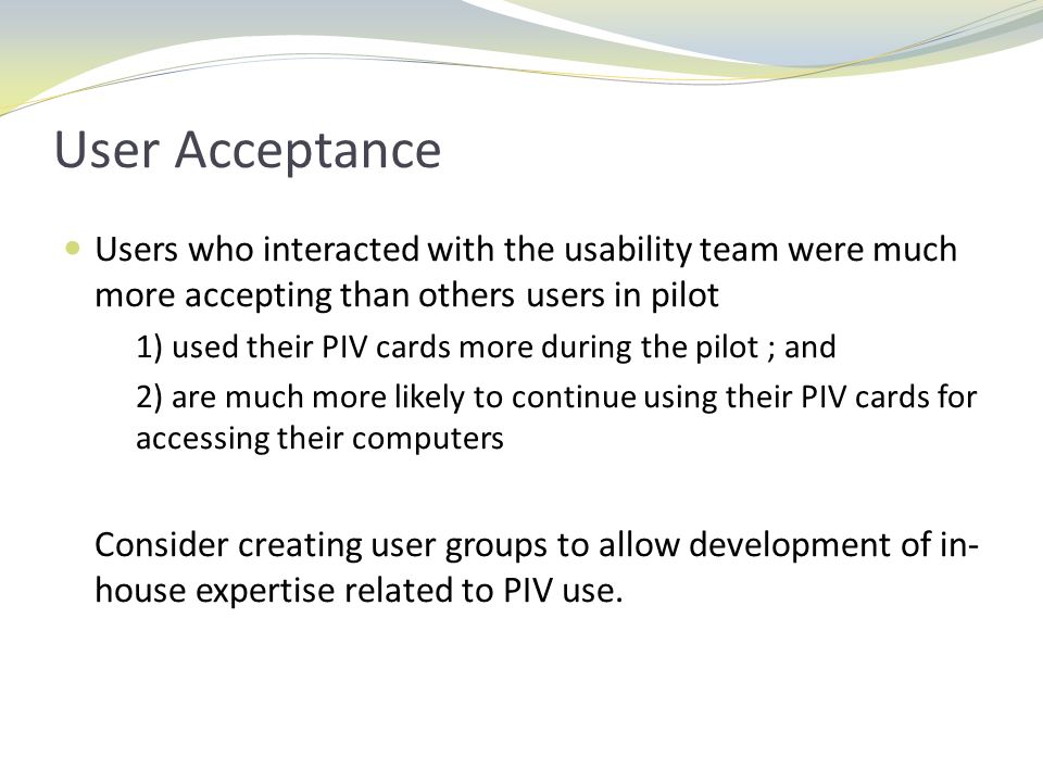 User Acceptance Users who interacted with the usability team were much more accepting than others users in pilot 1) used their PIV cards more during the pilot ; and 2) are much more likely to continue using their PIV cards for accessing their computers Consider creating user groups to allow development of in- house expertise related to PIV use.