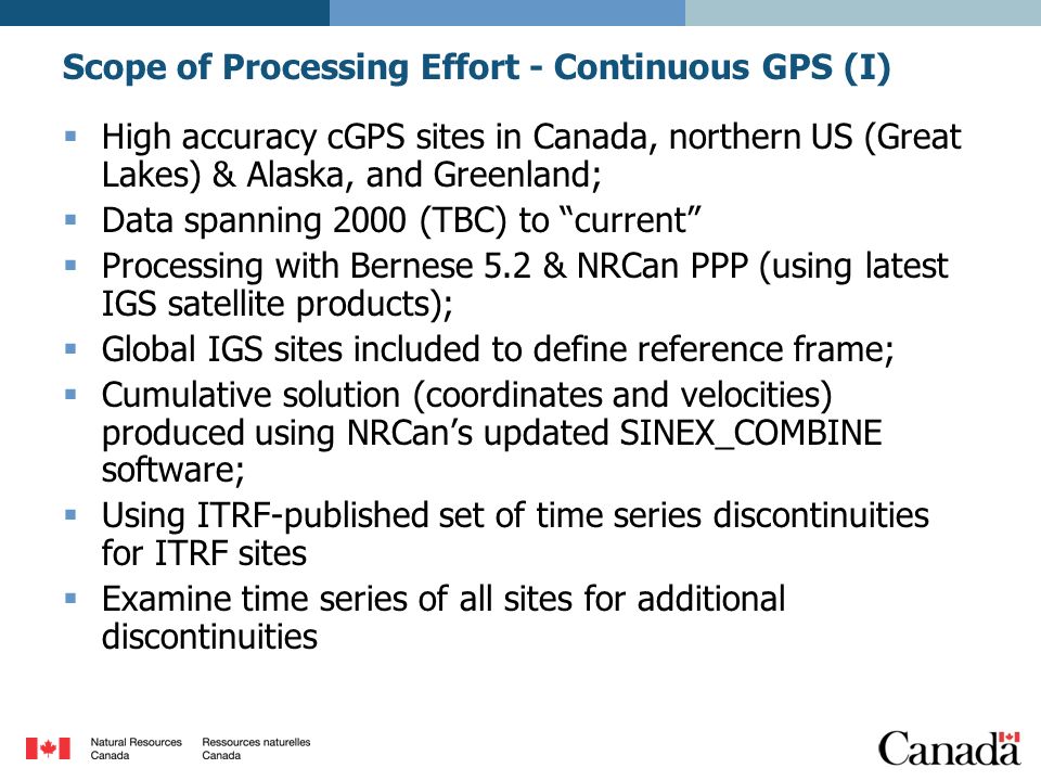  High accuracy cGPS sites in Canada, northern US (Great Lakes) & Alaska, and Greenland;  Data spanning 2000 (TBC) to current  Processing with Bernese 5.2 & NRCan PPP (using latest IGS satellite products);  Global IGS sites included to define reference frame;  Cumulative solution (coordinates and velocities) produced using NRCan’s updated SINEX_COMBINE software;  Using ITRF-published set of time series discontinuities for ITRF sites  Examine time series of all sites for additional discontinuities Scope of Processing Effort - Continuous GPS (I)