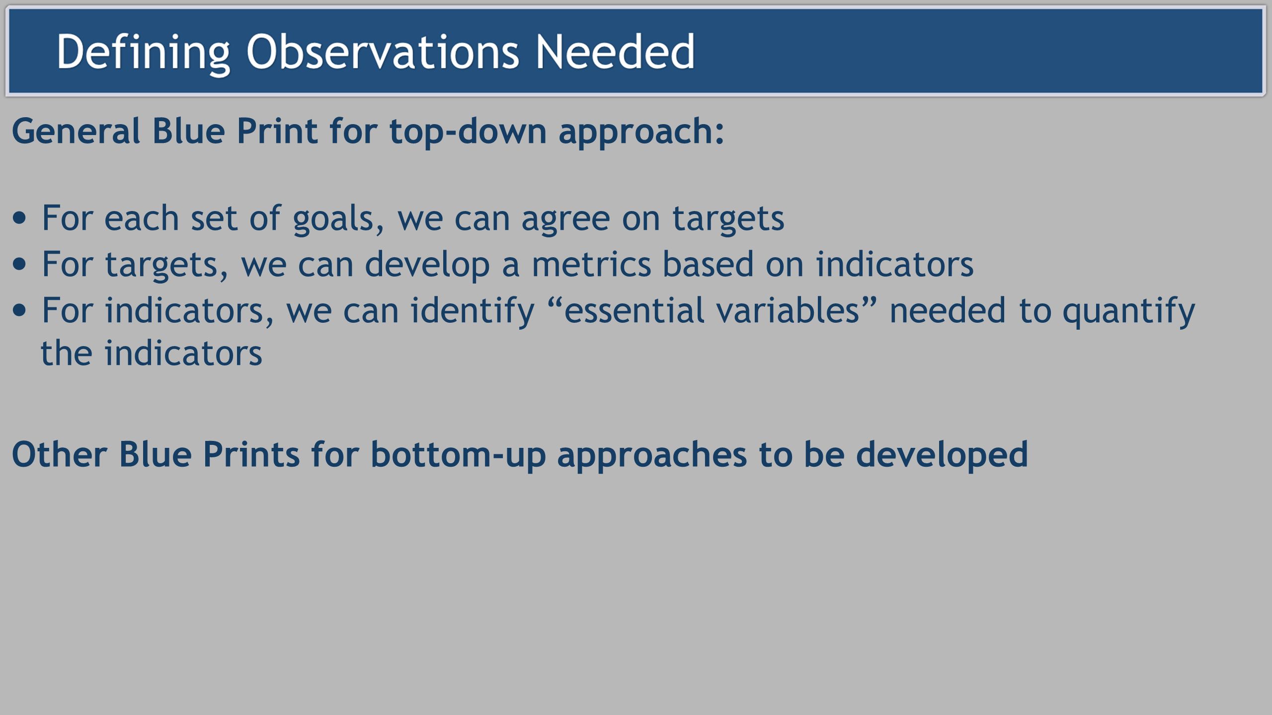 For each set of goals, we can agree on targets For targets, we can develop a metrics based on indicators For indicators, we can identify essential variables needed to quantify the indicators General Blue Print for top-down approach: Other Blue Prints for bottom-up approaches to be developed