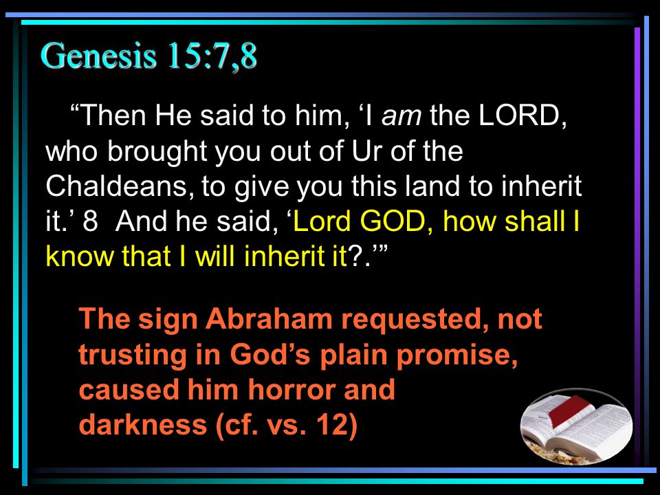 Genesis 15:7,8 Then He said to him, ‘I am the LORD, who brought you out of Ur of the Chaldeans, to give you this land to inherit it.’ 8 And he said, ‘Lord GOD, how shall I know that I will inherit it .’ The sign Abraham requested, not trusting in God’s plain promise, caused him horror and darkness (cf.