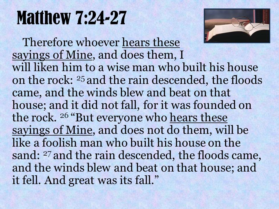 Matthew 7:24-27 Therefore whoever hears these sayings of Mine, and does them, I will liken him to a wise man who built his house on the rock: 25 and the rain descended, the floods came, and the winds blew and beat on that house; and it did not fall, for it was founded on the rock.
