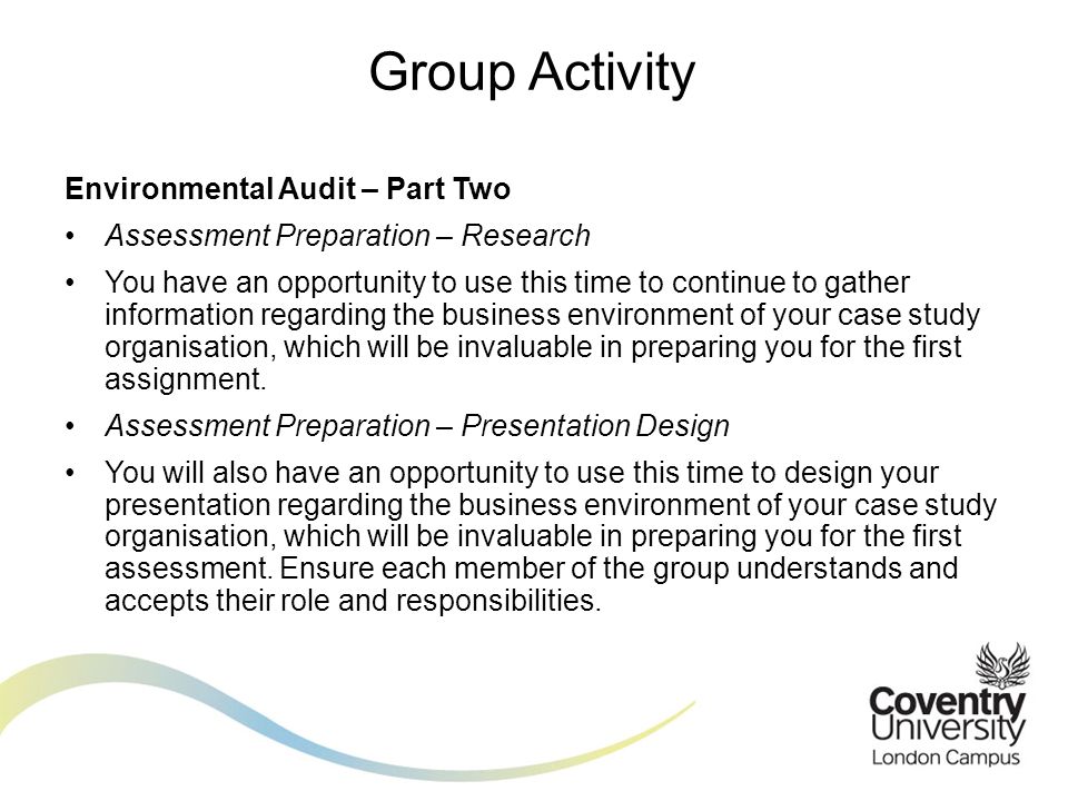 Environmental Audit – Part Two Assessment Preparation – Research You have an opportunity to use this time to continue to gather information regarding the business environment of your case study organisation, which will be invaluable in preparing you for the first assignment.