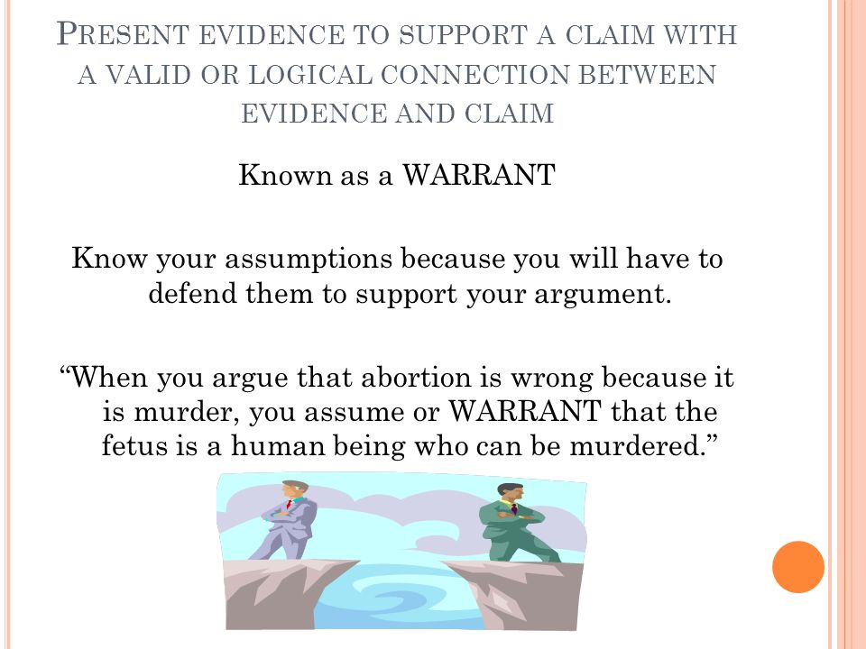 P RESENT EVIDENCE TO SUPPORT A CLAIM WITH A VALID OR LOGICAL CONNECTION BETWEEN EVIDENCE AND CLAIM Known as a WARRANT Know your assumptions because you will have to defend them to support your argument.
