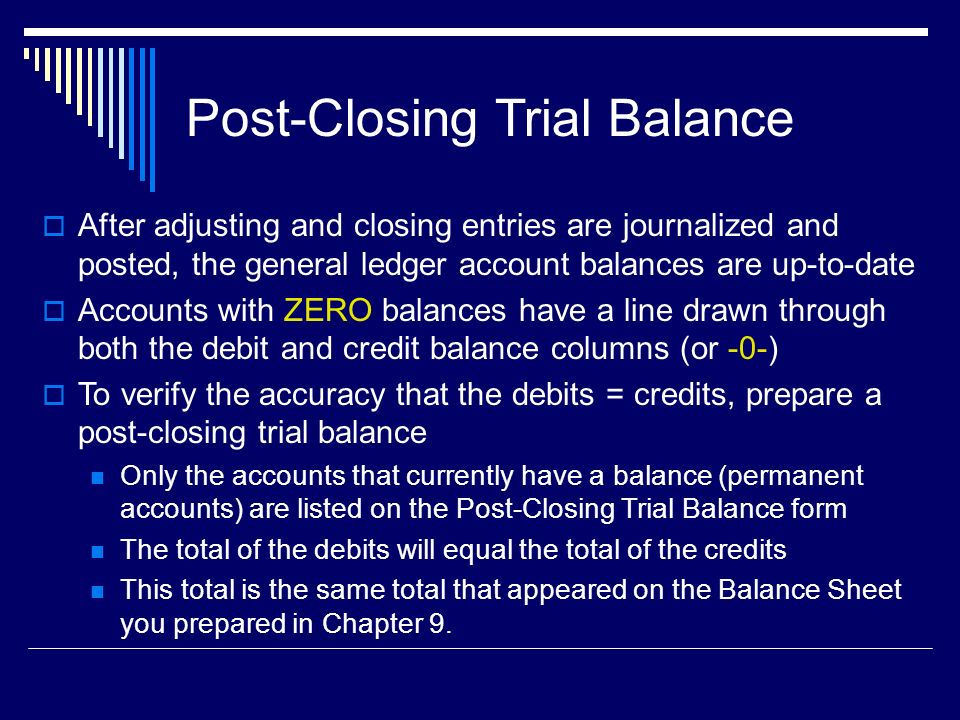 Post-Closing Trial Balance  After adjusting and closing entries are journalized and posted, the general ledger account balances are up-to-date  Accounts with ZERO balances have a line drawn through both the debit and credit balance columns (or -0-)  To verify the accuracy that the debits = credits, prepare a post-closing trial balance Only the accounts that currently have a balance (permanent accounts) are listed on the Post-Closing Trial Balance form The total of the debits will equal the total of the credits This total is the same total that appeared on the Balance Sheet you prepared in Chapter 9.