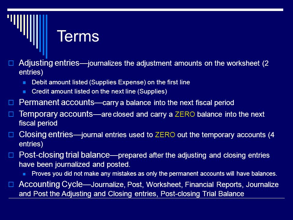 Terms  Adjusting entries— journalizes the adjustment amounts on the worksheet (2 entries) Debit amount listed (Supplies Expense) on the first line Credit amount listed on the next line (Supplies)  Permanent accounts— carry a balance into the next fiscal period  Temporary accounts— are closed and carry a ZERO balance into the next fiscal period  Closing entries— journal entries used to ZERO out the temporary accounts (4 entries)  Post-closing trial balance— prepared after the adjusting and closing entries have been journalized and posted.