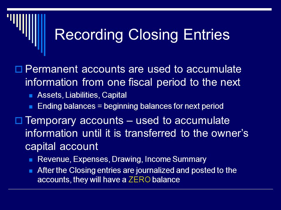 Recording Closing Entries  Permanent accounts are used to accumulate information from one fiscal period to the next Assets, Liabilities, Capital Ending balances = beginning balances for next period  Temporary accounts – used to accumulate information until it is transferred to the owner’s capital account Revenue, Expenses, Drawing, Income Summary After the Closing entries are journalized and posted to the accounts, they will have a ZERO balance