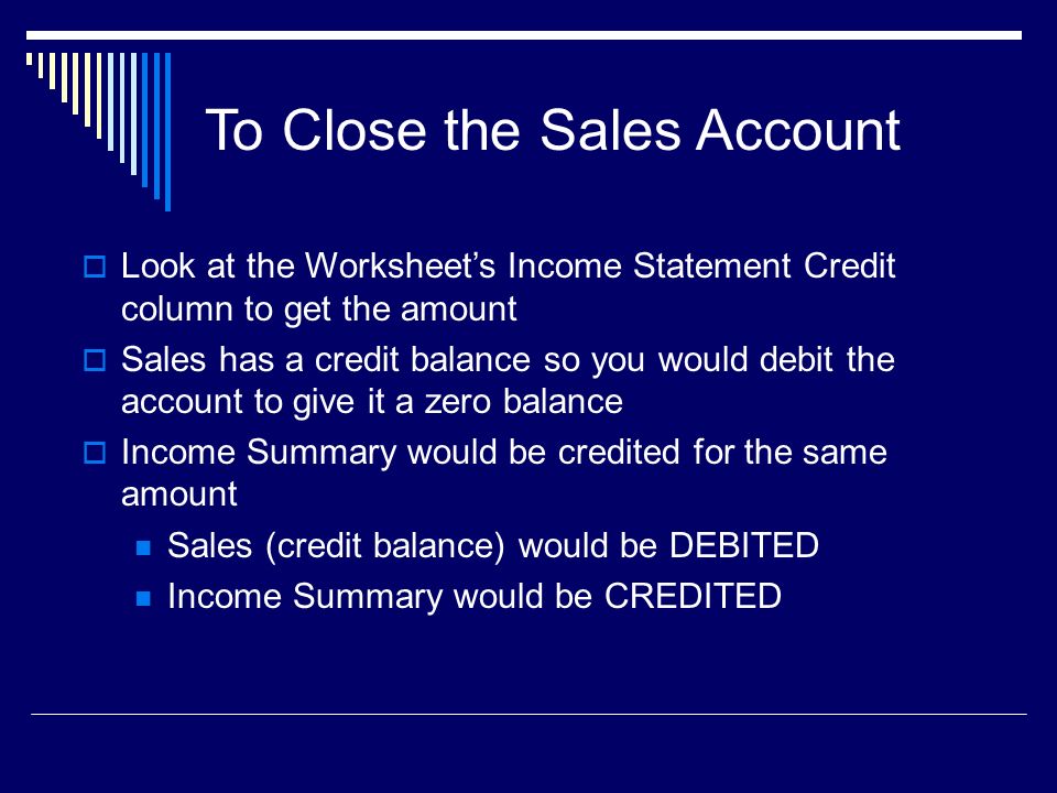 To Close the Sales Account  Look at the Worksheet’s Income Statement Credit column to get the amount  Sales has a credit balance so you would debit the account to give it a zero balance  Income Summary would be credited for the same amount Sales (credit balance) would be DEBITED Income Summary would be CREDITED