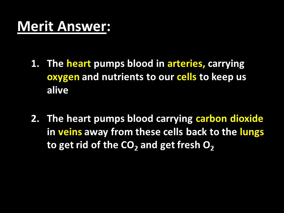 Merit Answer: 1.The heart pumps blood in arteries, carrying oxygen and nutrients to our cells to keep us alive 2.The heart pumps blood carrying carbon dioxide in veins away from these cells back to the lungs to get rid of the CO 2 and get fresh O 2