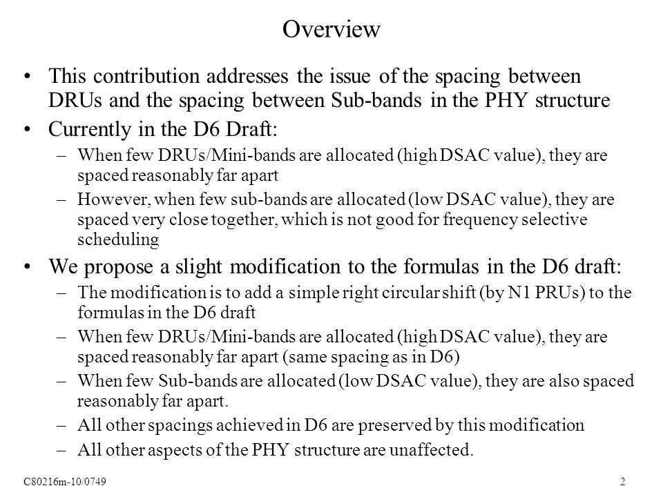 C80216m-10/ Overview This contribution addresses the issue of the spacing between DRUs and the spacing between Sub-bands in the PHY structure Currently in the D6 Draft: –When few DRUs/Mini-bands are allocated (high DSAC value), they are spaced reasonably far apart –However, when few sub-bands are allocated (low DSAC value), they are spaced very close together, which is not good for frequency selective scheduling We propose a slight modification to the formulas in the D6 draft: –The modification is to add a simple right circular shift (by N1 PRUs) to the formulas in the D6 draft –When few DRUs/Mini-bands are allocated (high DSAC value), they are spaced reasonably far apart (same spacing as in D6) –When few Sub-bands are allocated (low DSAC value), they are also spaced reasonably far apart.