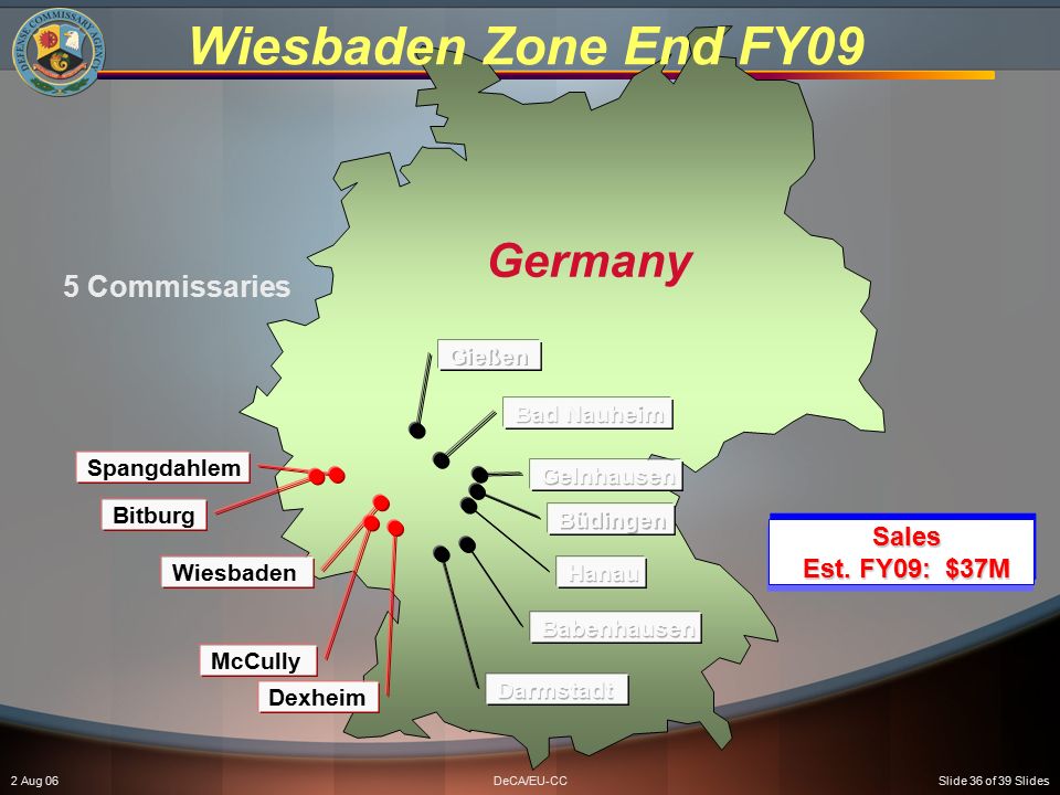2 Aug 06DeCA/EU-CCSlide 36 of 39 Slides Wiesbaden Zone End FY09 Germany 5 Commissaries Spangdahlem Bitburg Wiesbaden McCully Dexheim Sales Est.