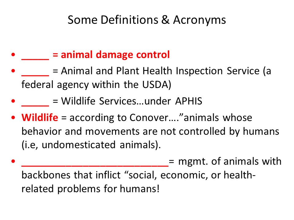 Some Definitions & Acronyms _____ = animal damage control _____ = Animal and Plant Health Inspection Service (a federal agency within the USDA) _____ = Wildlife Services…under APHIS Wildlife = according to Conover…. animals whose behavior and movements are not controlled by humans (i.e, undomesticated animals).