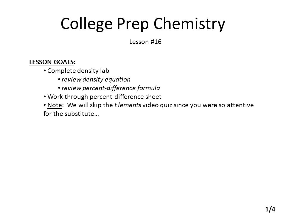 College Prep Chemistry Lesson #16 LESSON GOALS: Complete density lab review density equation review percent-difference formula Work through percent-difference sheet Note: We will skip the Elements video quiz since you were so attentive for the substitute… 1/4