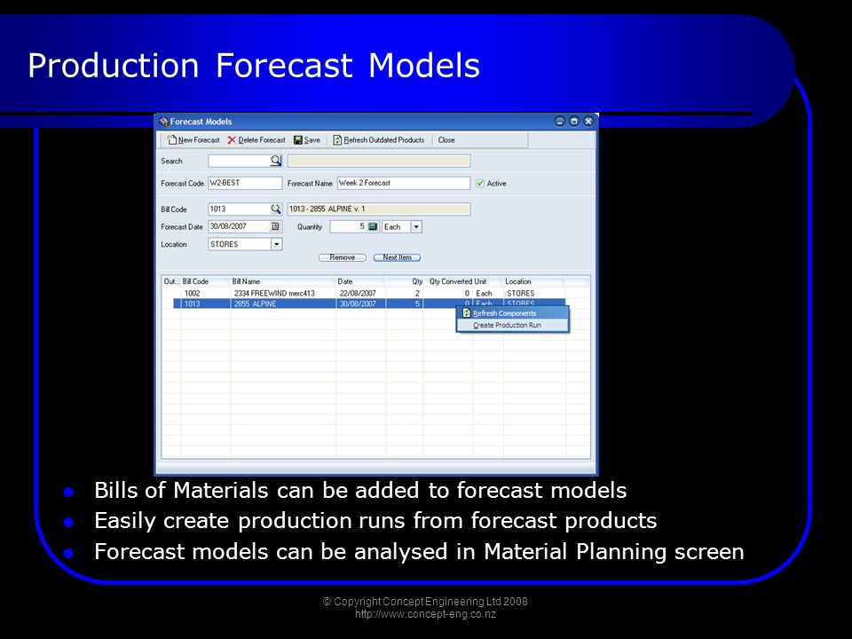 Production Forecast Models Bills of Materials can be added to forecast models Easily create production runs from forecast products Forecast models can be analysed in Material Planning screen © Copyright Concept Engineering Ltd