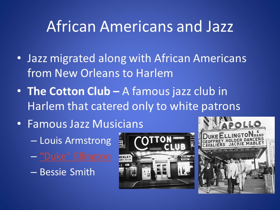 African Americans and Jazz Jazz migrated along with African Americans from New Orleans to Harlem The Cotton Club – A famous jazz club in Harlem that catered only to white patrons Famous Jazz Musicians – Louis Armstrong – Duke Ellington Duke Ellington – Bessie Smith