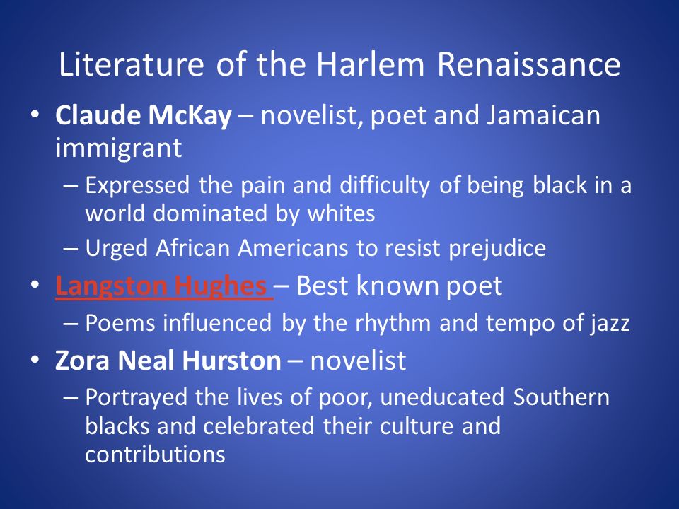 Literature of the Harlem Renaissance Claude McKay – novelist, poet and Jamaican immigrant – Expressed the pain and difficulty of being black in a world dominated by whites – Urged African Americans to resist prejudice Langston Hughes – Best known poet Langston Hughes – Poems influenced by the rhythm and tempo of jazz Zora Neal Hurston – novelist – Portrayed the lives of poor, uneducated Southern blacks and celebrated their culture and contributions