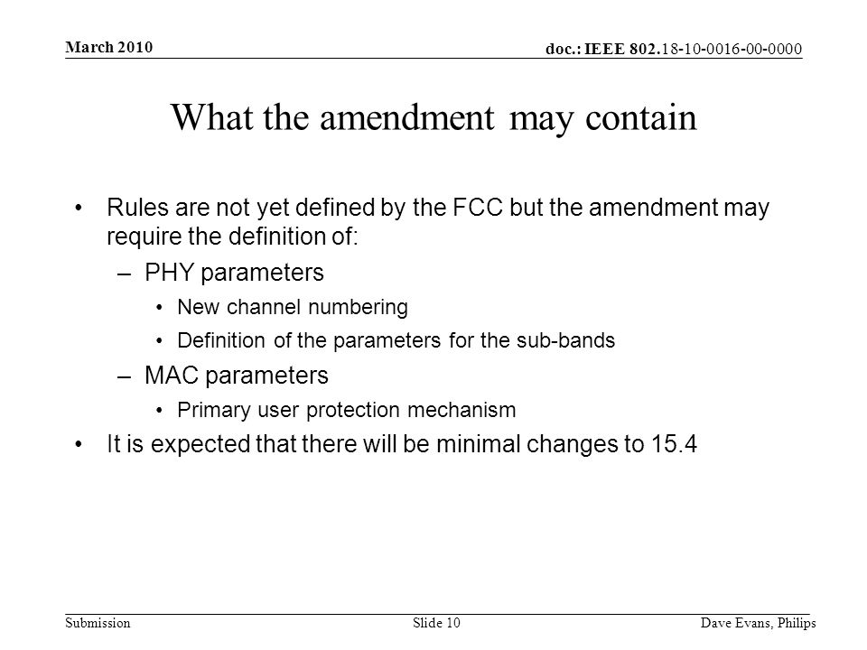 doc.: IEEE Submission March 2010 Dave Evans, PhilipsSlide 10 What the amendment may contain Rules are not yet defined by the FCC but the amendment may require the definition of: –PHY parameters New channel numbering Definition of the parameters for the sub-bands –MAC parameters Primary user protection mechanism It is expected that there will be minimal changes to 15.4