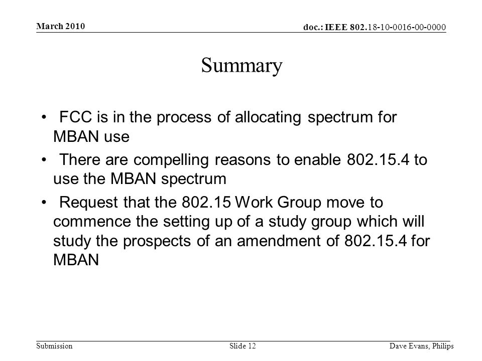 doc.: IEEE Submission March 2010 Dave Evans, PhilipsSlide 12 Summary FCC is in the process of allocating spectrum for MBAN use There are compelling reasons to enable to use the MBAN spectrum Request that the Work Group move to commence the setting up of a study group which will study the prospects of an amendment of for MBAN