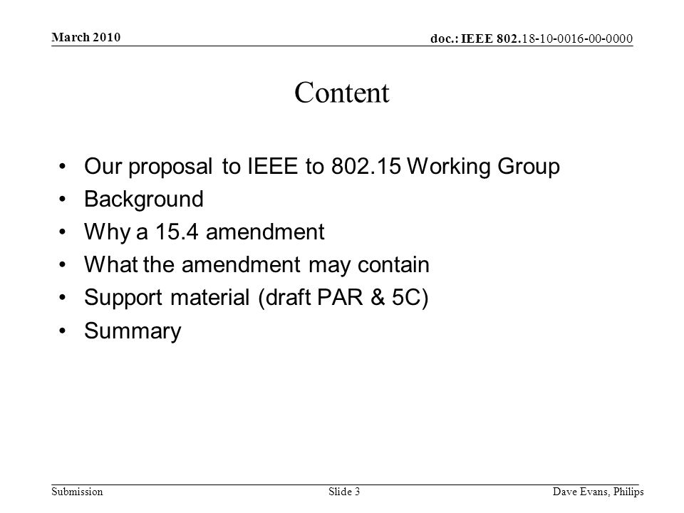 doc.: IEEE Submission March 2010 Dave Evans, PhilipsSlide 3 Content Our proposal to IEEE to Working Group Background Why a 15.4 amendment What the amendment may contain Support material (draft PAR & 5C) Summary