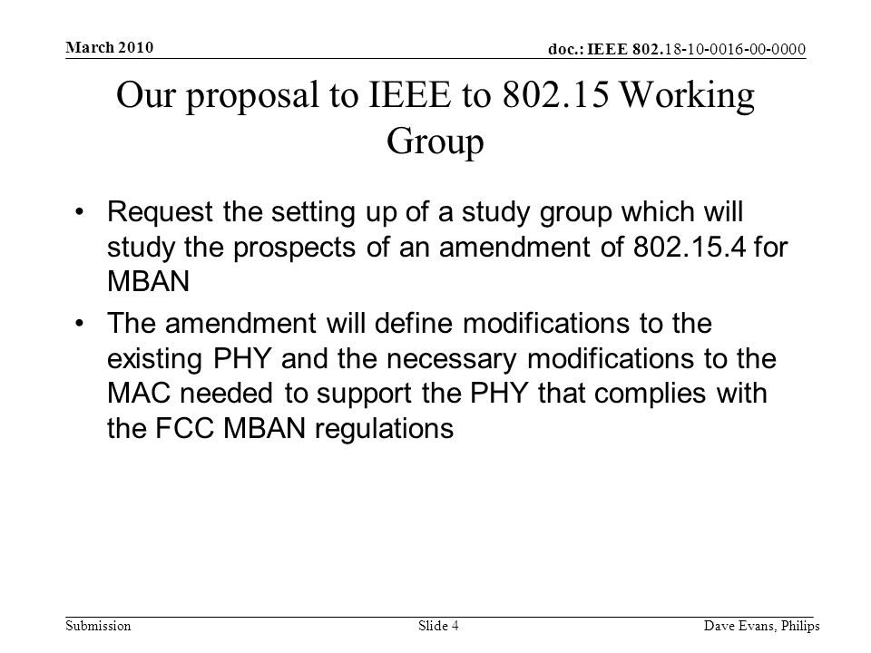 doc.: IEEE Submission March 2010 Dave Evans, PhilipsSlide 4 Our proposal to IEEE to Working Group Request the setting up of a study group which will study the prospects of an amendment of for MBAN The amendment will define modifications to the existing PHY and the necessary modifications to the MAC needed to support the PHY that complies with the FCC MBAN regulations