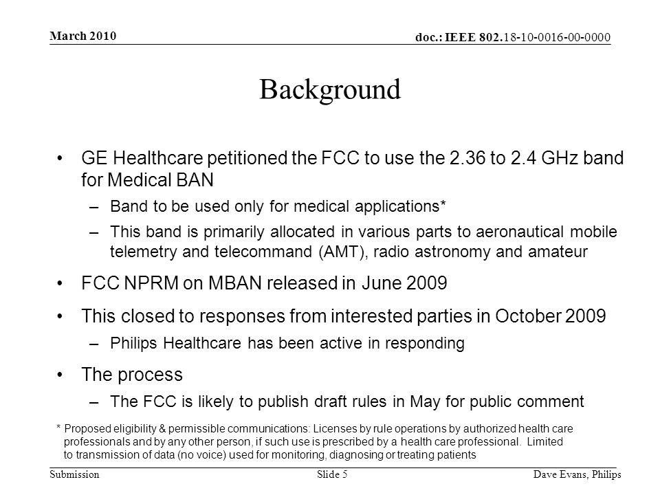 doc.: IEEE Submission March 2010 Dave Evans, PhilipsSlide 5 Background GE Healthcare petitioned the FCC to use the 2.36 to 2.4 GHz band for Medical BAN –Band to be used only for medical applications* –This band is primarily allocated in various parts to aeronautical mobile telemetry and telecommand (AMT), radio astronomy and amateur FCC NPRM on MBAN released in June 2009 This closed to responses from interested parties in October 2009 –Philips Healthcare has been active in responding The process –The FCC is likely to publish draft rules in May for public comment * Proposed eligibility & permissible communications: Licenses by rule operations by authorized health care professionals and by any other person, if such use is prescribed by a health care professional.
