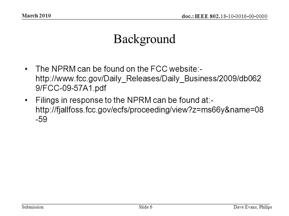 doc.: IEEE Submission March 2010 Dave Evans, PhilipsSlide 6 Background The NPRM can be found on the FCC website:-   9/FCC-09-57A1.pdf Filings in response to the NPRM can be found at:-   z=ms66y&name=08 -59