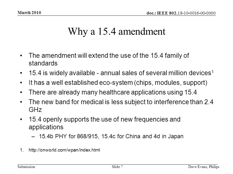 doc.: IEEE Submission March 2010 Dave Evans, PhilipsSlide 7 Why a 15.4 amendment The amendment will extend the use of the 15.4 family of standards 15.4 is widely available - annual sales of several million devices 1 It has a well established eco-system (chips, modules, support) There are already many healthcare applications using 15.4 The new band for medical is less subject to interference than 2.4 GHz 15.4 openly supports the use of new frequencies and applications –15.4b PHY for 868/915, 15.4c for China and 4d in Japan 1.