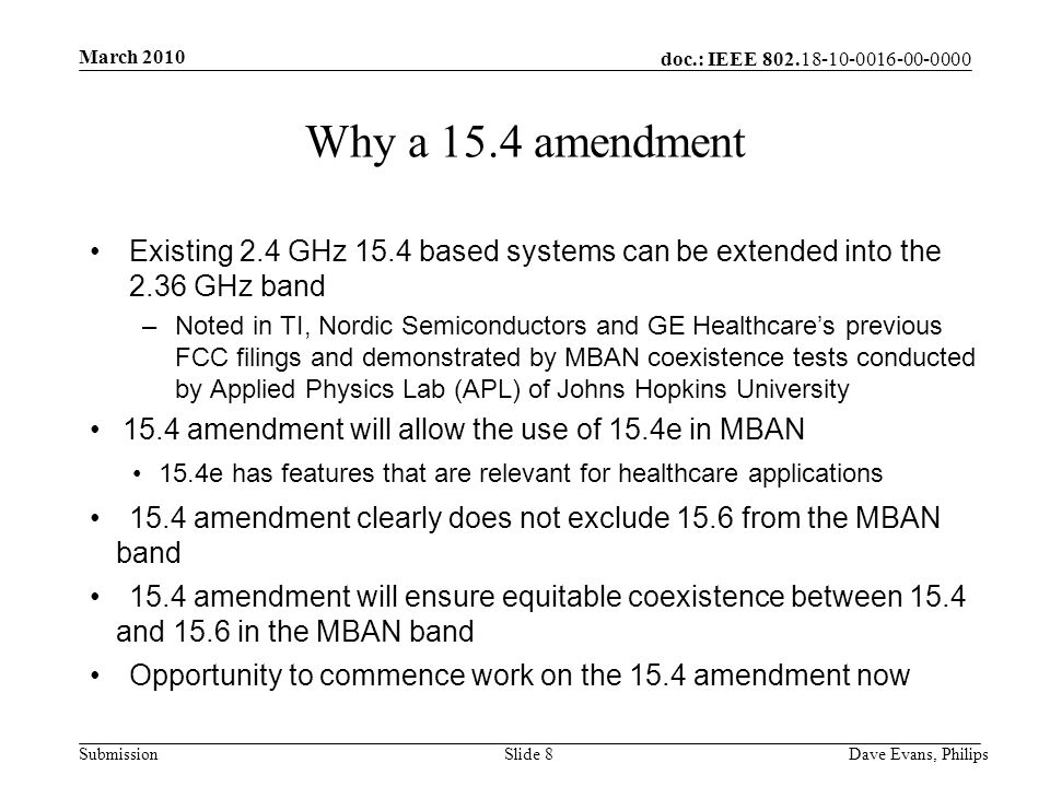 doc.: IEEE Submission March 2010 Dave Evans, PhilipsSlide 8 Why a 15.4 amendment Existing 2.4 GHz 15.4 based systems can be extended into the 2.36 GHz band –Noted in TI, Nordic Semiconductors and GE Healthcare’s previous FCC filings and demonstrated by MBAN coexistence tests conducted by Applied Physics Lab (APL) of Johns Hopkins University 15.4 amendment will allow the use of 15.4e in MBAN 15.4e has features that are relevant for healthcare applications 15.4 amendment clearly does not exclude 15.6 from the MBAN band 15.4 amendment will ensure equitable coexistence between 15.4 and 15.6 in the MBAN band Opportunity to commence work on the 15.4 amendment now