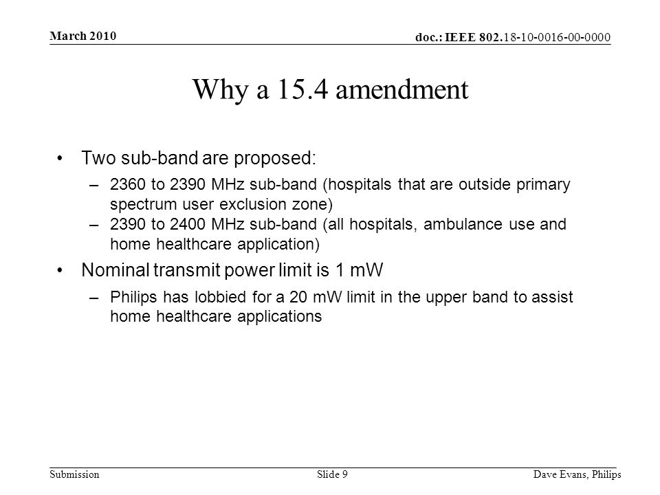 doc.: IEEE Submission March 2010 Dave Evans, PhilipsSlide 9 Why a 15.4 amendment Two sub-band are proposed: –2360 to 2390 MHz sub-band (hospitals that are outside primary spectrum user exclusion zone) –2390 to 2400 MHz sub-band (all hospitals, ambulance use and home healthcare application) Nominal transmit power limit is 1 mW –Philips has lobbied for a 20 mW limit in the upper band to assist home healthcare applications
