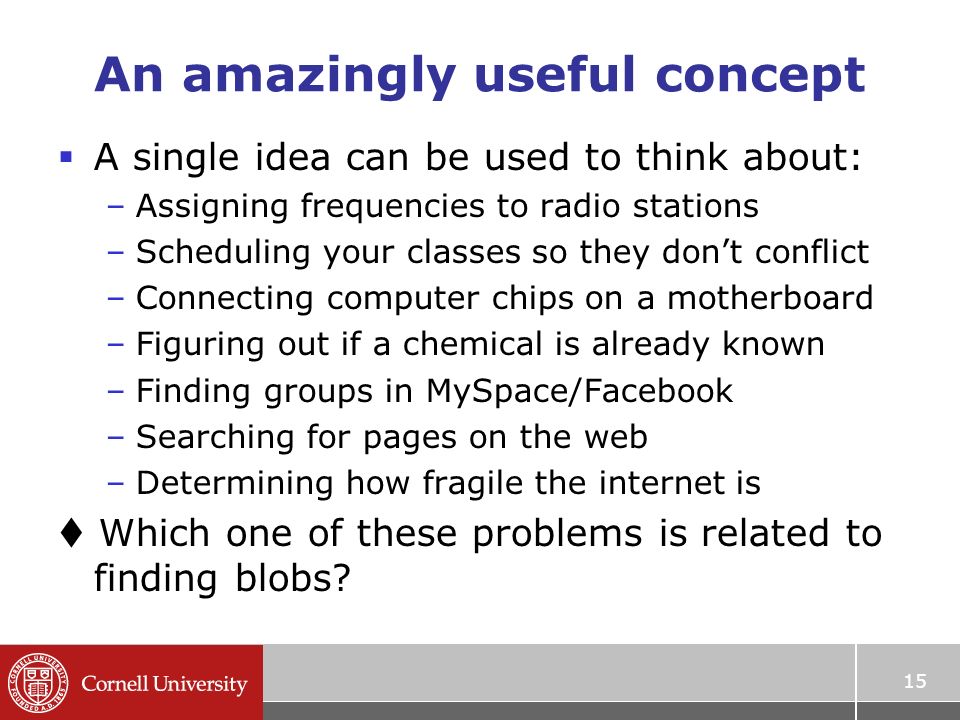 15 An amazingly useful concept  A single idea can be used to think about: –Assigning frequencies to radio stations –Scheduling your classes so they don’t conflict –Connecting computer chips on a motherboard –Figuring out if a chemical is already known –Finding groups in MySpace/Facebook –Searching for pages on the web –Determining how fragile the internet is  Which one of these problems is related to finding blobs