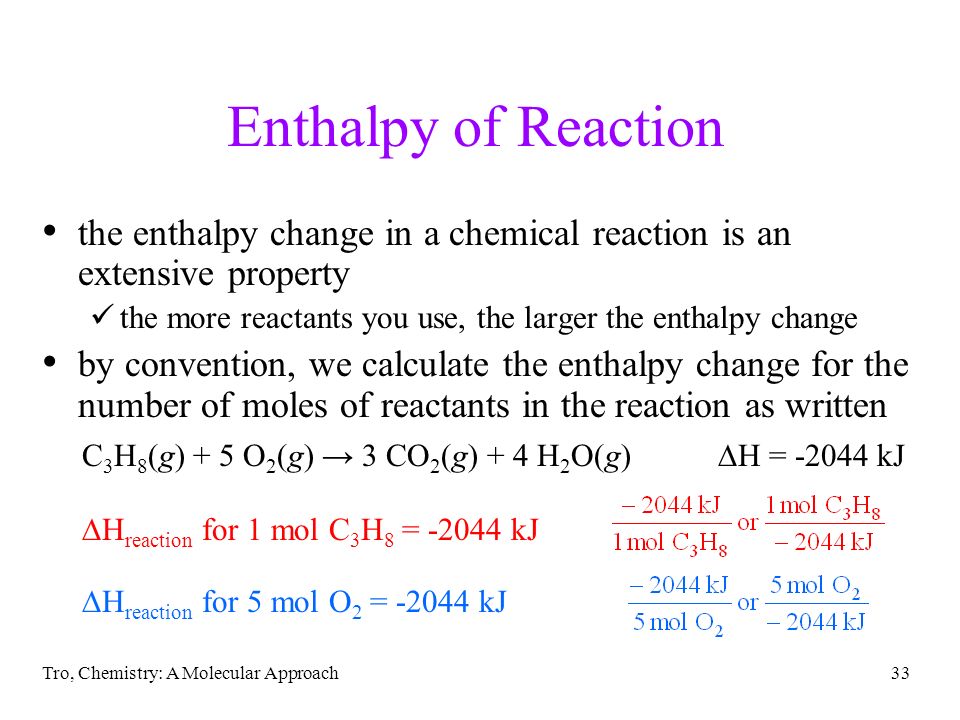 Tro, Chemistry: A Molecular Approach33 Enthalpy of Reaction the enthalpy change in a chemical reaction is an extensive property the more reactants you use, the larger the enthalpy change by convention, we calculate the enthalpy change for the number of moles of reactants in the reaction as written C 3 H 8 (g) + 5 O 2 (g) → 3 CO 2 (g) + 4 H 2 O(g)  H = kJ  H reaction for 1 mol C 3 H 8 = kJ  H reaction for 5 mol O 2 = kJ