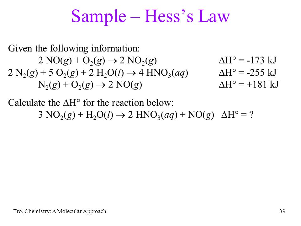 Tro, Chemistry: A Molecular Approach39 Sample – Hess’s Law Given the following information: 2 NO(g) + O 2 (g)  2 NO 2 (g)  H° = -173 kJ 2 N 2 (g) + 5 O 2 (g) + 2 H 2 O(l)  4 HNO 3 (aq)  H° = -255 kJ N 2 (g) + O 2 (g)  2 NO(g)  H° = +181 kJ Calculate the  H° for the reaction below: 3 NO 2 (g) + H 2 O(l)  2 HNO 3 (aq) + NO(g)  H° =
