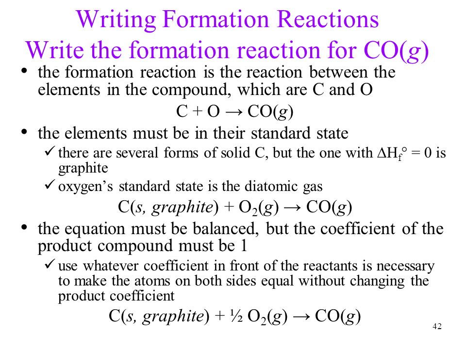 42 Writing Formation Reactions Write the formation reaction for CO(g) the formation reaction is the reaction between the elements in the compound, which are C and O C + O → CO(g) the elements must be in their standard state there are several forms of solid C, but the one with  H f ° = 0 is graphite oxygen’s standard state is the diatomic gas C(s, graphite) + O 2 (g) → CO(g) the equation must be balanced, but the coefficient of the product compound must be 1 use whatever coefficient in front of the reactants is necessary to make the atoms on both sides equal without changing the product coefficient C(s, graphite) + ½ O 2 (g) → CO(g)