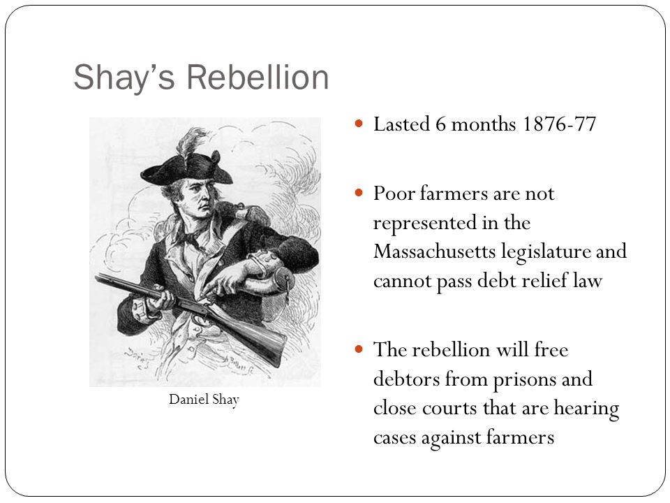 Shay’s Rebellion Lasted 6 months Poor farmers are not represented in the Massachusetts legislature and cannot pass debt relief law The rebellion will free debtors from prisons and close courts that are hearing cases against farmers Daniel Shay