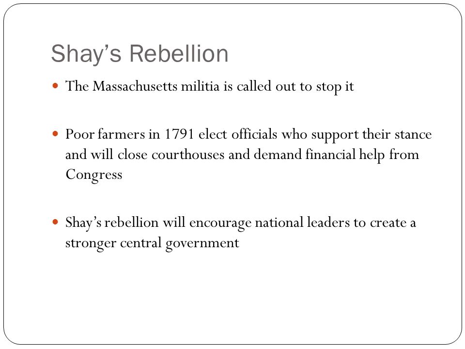 Shay’s Rebellion The Massachusetts militia is called out to stop it Poor farmers in 1791 elect officials who support their stance and will close courthouses and demand financial help from Congress Shay’s rebellion will encourage national leaders to create a stronger central government