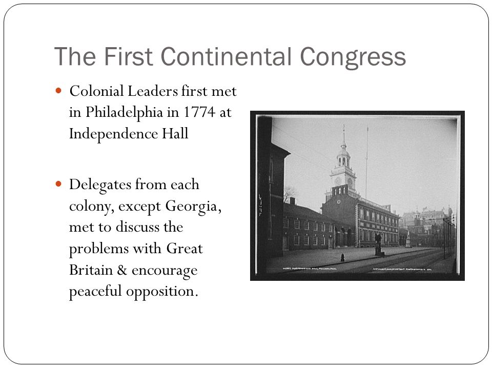 The First Continental Congress Colonial Leaders first met in Philadelphia in 1774 at Independence Hall Delegates from each colony, except Georgia, met to discuss the problems with Great Britain & encourage peaceful opposition.