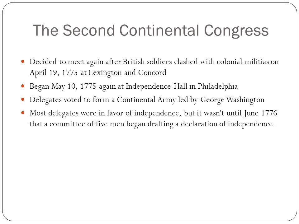 The Second Continental Congress Decided to meet again after British soldiers clashed with colonial militias on April 19, 1775 at Lexington and Concord Began May 10, 1775 again at Independence Hall in Philadelphia Delegates voted to form a Continental Army led by George Washington Most delegates were in favor of independence, but it wasn t until June 1776 that a committee of five men began drafting a declaration of independence.
