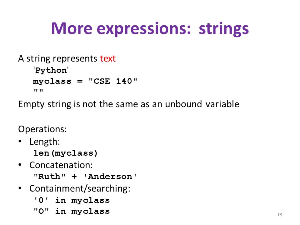 More expressions: strings A string represents text Python myclass = CSE 140 Empty string is not the same as an unbound variable Operations: Length: len(myclass) Concatenation: Ruth + Anderson Containment/searching: 0 in myclass O in myclass 13