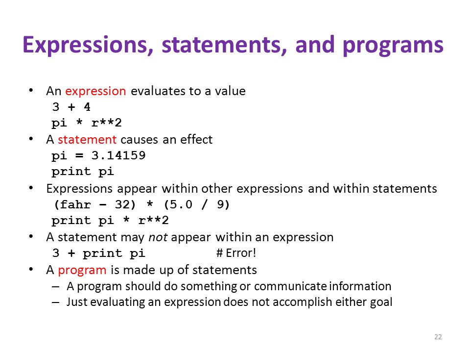 Expressions, statements, and programs An expression evaluates to a value pi * r**2 A statement causes an effect pi = print pi Expressions appear within other expressions and within statements (fahr – 32) * (5.0 / 9) print pi * r**2 A statement may not appear within an expression 3 + print pi # Error.