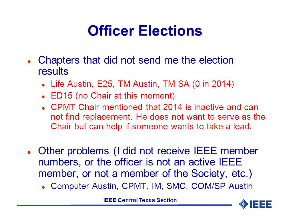 IEEE Central Texas Section Officer Elections l Chapters that did not send me the election results l Life Austin, E25, TM Austin, TM SA (0 in 2014) l ED15 (no Chair at this moment) l CPMT Chair mentioned that 2014 is inactive and can not find replacement.