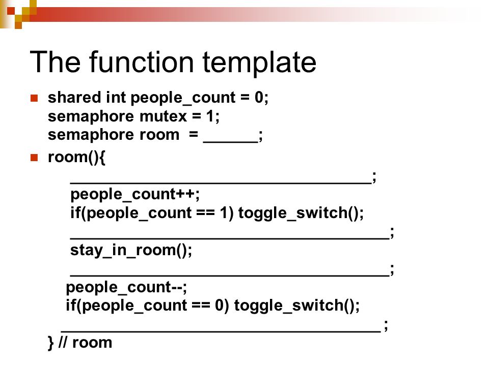 The function template shared int people_count = 0; semaphore mutex = 1; semaphore room = ______; room(){ _________________________________; people_count++; if(people_count == 1) toggle_switch(); ___________________________________; stay_in_room(); ___________________________________; people_count--; if(people_count == 0) toggle_switch(); ___________________________________ ; } // room
