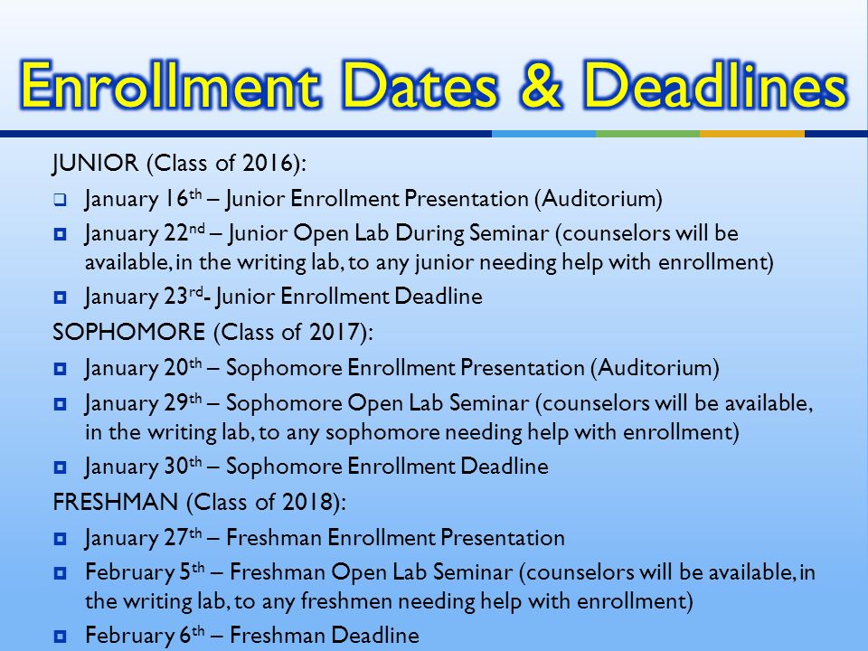 JUNIOR (Class of 2016):  January 16 th – Junior Enrollment Presentation (Auditorium)  January 22 nd – Junior Open Lab During Seminar (counselors will be available, in the writing lab, to any junior needing help with enrollment)  January 23 rd - Junior Enrollment Deadline SOPHOMORE (Class of 2017):  January 20 th – Sophomore Enrollment Presentation (Auditorium)  January 29 th – Sophomore Open Lab Seminar (counselors will be available, in the writing lab, to any sophomore needing help with enrollment)  January 30 th – Sophomore Enrollment Deadline FRESHMAN (Class of 2018):  January 27 th – Freshman Enrollment Presentation  February 5 th – Freshman Open Lab Seminar (counselors will be available, in the writing lab, to any freshmen needing help with enrollment)  February 6 th – Freshman Deadline