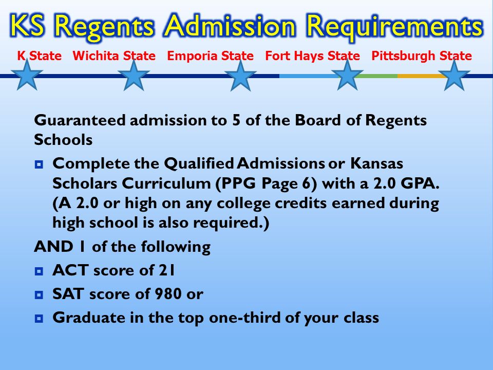 Guaranteed admission to 5 of the Board of Regents Schools  Complete the Qualified Admissions or Kansas Scholars Curriculum (PPG Page 6) with a 2.0 GPA.