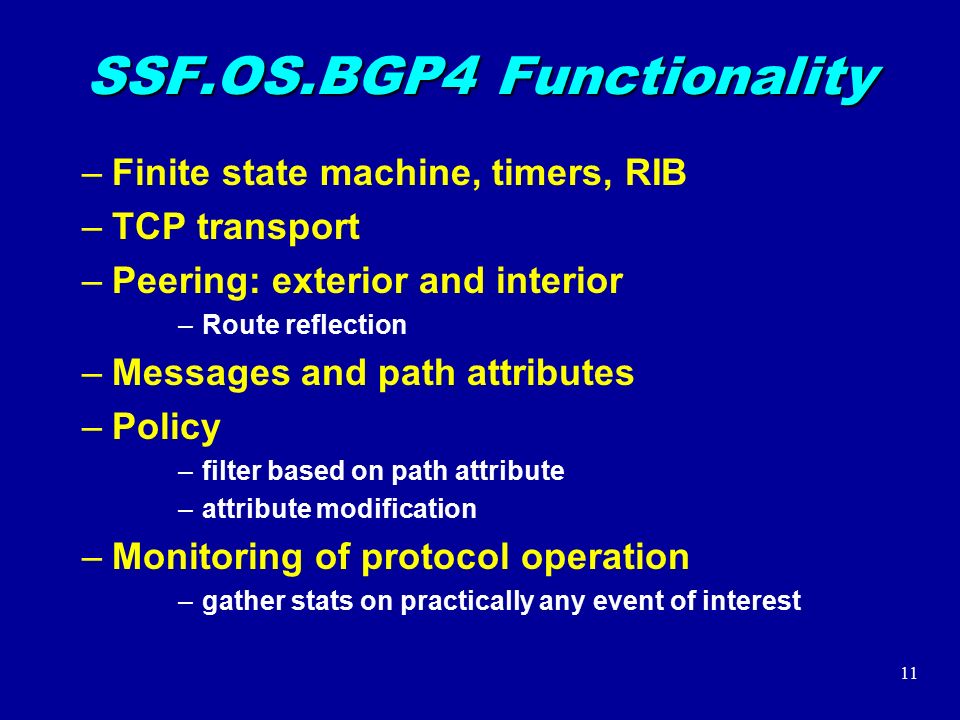11 SSF.OS.BGP4 Functionality –Finite state machine, timers, RIB –TCP transport –Peering: exterior and interior –Route reflection –Messages and path attributes –Policy –filter based on path attribute –attribute modification –Monitoring of protocol operation –gather stats on practically any event of interest