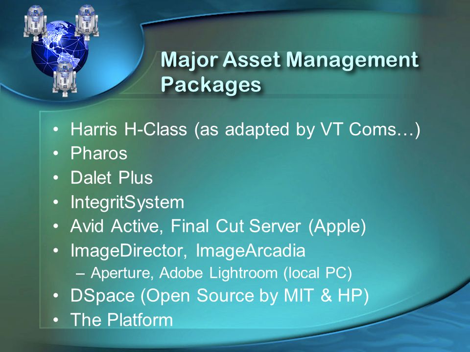 Major Asset Management Packages Harris H-Class (as adapted by VT Coms…) Pharos Dalet Plus IntegritSystem Avid Active, Final Cut Server (Apple) ImageDirector, ImageArcadia –Aperture, Adobe Lightroom (local PC) DSpace (Open Source by MIT & HP) The Platform