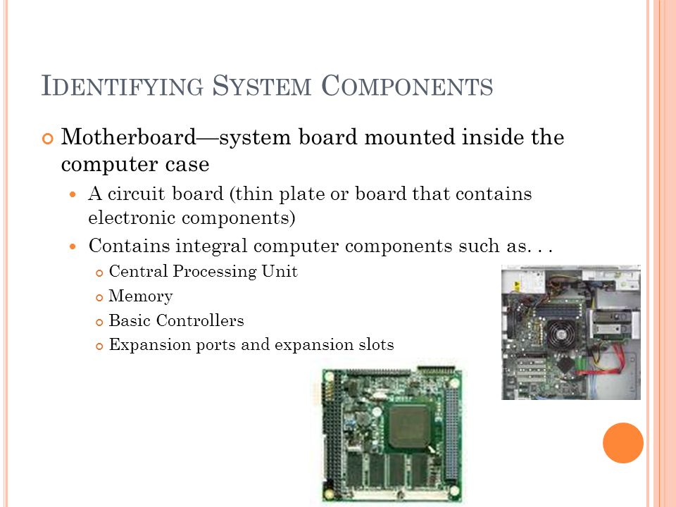 I DENTIFYING S YSTEM C OMPONENTS Motherboard—system board mounted inside the computer case A circuit board (thin plate or board that contains electronic components) Contains integral computer components such as...