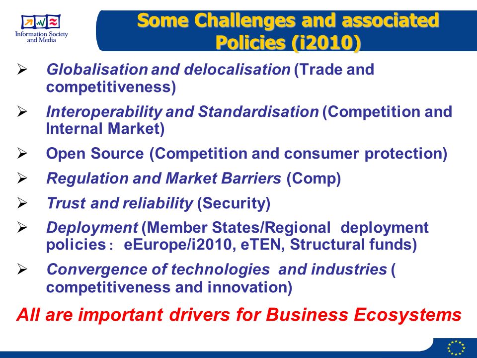Some Challenges and associated Policies (i2010)  Globalisation and delocalisation (Trade and competitiveness)  Interoperability and Standardisation (Competition and Internal Market)  Open Source (Competition and consumer protection)  Regulation and Market Barriers (Comp)  Trust and reliability (Security)  Deployment (Member States/Regional deployment policies : eEurope/i2010, eTEN, Structural funds)  Convergence of technologies and industries ( competitiveness and innovation) All are important drivers for Business Ecosystems