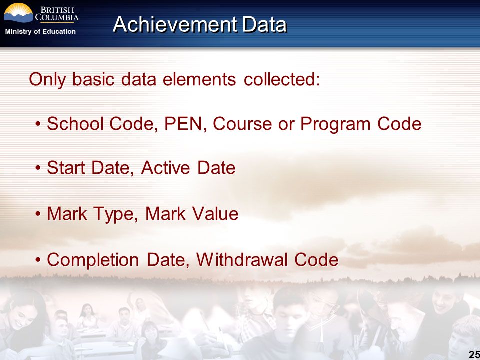 25 Achievement Data Only basic data elements collected: School Code, PEN, Course or Program Code Start Date, Active Date Mark Type, Mark Value Completion Date, Withdrawal Code Only basic data elements collected: School Code, PEN, Course or Program Code Start Date, Active Date Mark Type, Mark Value Completion Date, Withdrawal Code