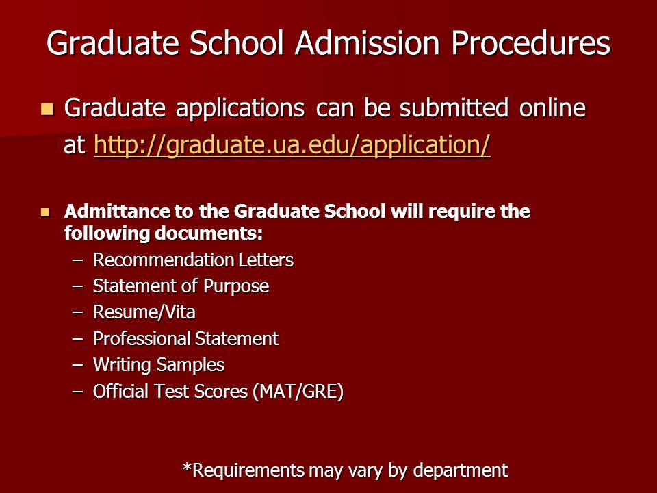 Graduate School Admission Procedures Graduate applications can be submitted online Graduate applications can be submitted online at   at   Admittance to the Graduate School will require the following documents: Admittance to the Graduate School will require the following documents: –Recommendation Letters –Statement of Purpose –Resume/Vita –Professional Statement –Writing Samples –Official Test Scores (MAT/GRE) *Requirements may vary by department